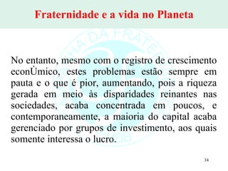 Fraternidade e a vida no Planeta No entanto, mesmo com o registro de crescimento econômico, estes problemas estão sempre em pauta e o que é pior, aumentando, pois a riqueza gerada em meio às disparidades reinantes nas sociedades, acaba concentrada em poucos, e contemporaneamente, a maioria do capital acaba gerenciado por grupos de investimento, aos quais somente interessa o lucro. 