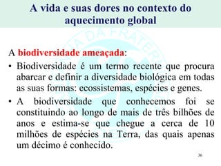 A vida e suas dores no contexto do aquecimento global A   biodiversidade ameaçada : Biodiversidade é um termo recente que procura abarcar e definir a diversidade biológica em todas as suas formas: ecossistemas, espécies e genes.  A biodiversidade que conhecemos foi se constituindo ao longo de mais de três bilhões de anos e estima-se que chegue a cerca de 10 milhões de espécies na Terra, das quais apenas um décimo é conhecido. 