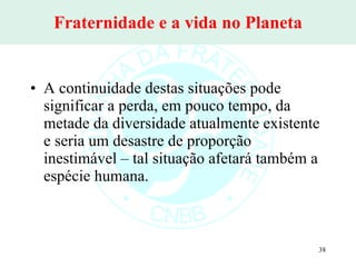 Fraternidade e a vida no Planeta A continuidade destas situações pode significar a perda, em pouco tempo, da metade da diversidade atualmente existente e seria um desastre de proporção inestimável – tal situação afetará também a espécie humana.  