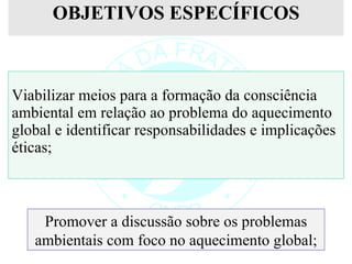 OBJETIVOS ESPECÍFICOS Viabilizar meios para a formação da consciência ambiental em relação ao problema do aquecimento global e identificar responsabilidades e implicações éticas; Promover a discussão sobre os problemas ambientais com foco no aquecimento global; 
