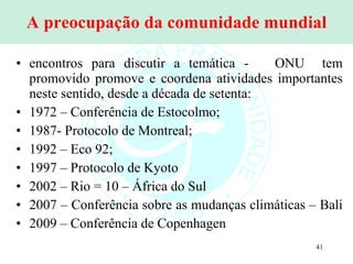 A preocupação da comunidade mundial encontros para discutir a temática -  ONU  tem promovido promove e coordena atividades importantes neste sentido, desde a década de setenta:  1972 – Conferência de Estocolmo; 1987- Protocolo de Montreal; 1992 – Eco 92; 1997 – Protocolo de Kyoto 2002 – Rio = 10 – África do Sul 2007 – Conferência sobre as mudanças climáticas – Bali  2009 – Conferência de Copenhagen 