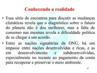 Conhecendo a realidade Essa série de encontros para discutir as mudanças climáticas revela que o diagnóstico sobre o futuro do planeta não é dos melhores, mas a falta de consenso nas mesmas revela a dificuldade política de se chegar a um acordo.  Entre as nações signatárias da ONU, há um impasse entre nações desenvolvidas e ricas, e as em desenvolvimento e subdesenvolvidas, especialmente no tocante ao pagamento da conta para recuperar e preservar o meio ambiente.  