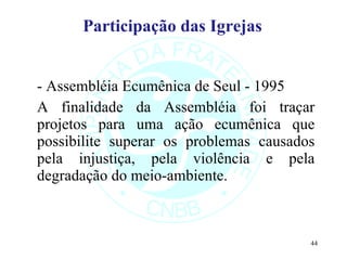 Participação das Igrejas   - Assembléia Ecumênica de Seul - 1995 A finalidade da Assembléia foi traçar projetos para uma ação ecumênica que possibilite superar os problemas causados pela injustiça, pela violência e pela degradação do meio-ambiente.  