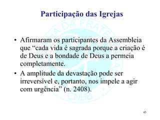 Participação das Igrejas Afirmaram os participantes da Assembleia que “cada vida é sagrada porque a criação é de Deus e a bondade de Deus a permeia completamente. A amplitude da devastação pode ser irreversível e, portanto, nos impele a agir com urgência” (n. 2408). 