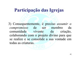 Participação das Igrejas 3) Consequentemente, é preciso  assumir o compromisso  de ser membro da comunidade vivente da criação, colaborando com o projeto divino para que se realize e se consolide a sua vontade em todas as criaturas. 