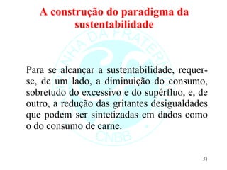 A construção do paradigma da sustentabilidade Para se alcançar a sustentabilidade, requer-se, de um lado, a diminuição do consumo, sobretudo do excessivo e do supérfluo, e, de outro, a redução das gritantes desigualdades que podem ser sintetizadas em dados como o do consumo de carne.  