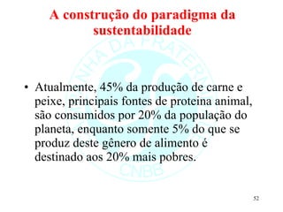A construção do paradigma da sustentabilidade Atualmente, 45% da produção de carne e peixe, principais fontes de proteina animal, são consumidos por 20% da população do planeta, enquanto somente 5% do que se produz deste gênero de alimento é destinado aos 20% mais pobres.  