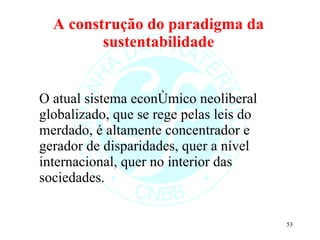 A construção do paradigma da sustentabilidade O atual sistema econômico neoliberal globalizado, que se rege pelas leis do merdado, é altamente concentrador e gerador de disparidades, quer a nível internacional, quer no interior das sociedades. 