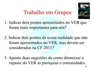 Trabalho em Grupos Indicar dois pontos apresentados no VER que foram mais importantes para nós? 2. Indicar dois pontos da nossa realidade que não foram apresentados no VER, mas devem ser considerados na CF 2011?  3. Aponte duas sugestões de como dinamizar o repasse do VER às paróquias e comunidades. 