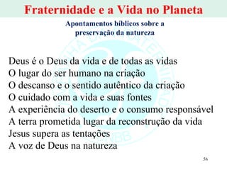 Fraternidade e a Vida no Planeta Deus é o Deus da vida e de todas as vidas O lugar do ser humano na criação O descanso e o sentido autêntico da criação O cuidado com a vida e suas fontes A experiência do deserto e o consumo responsável A terra prometida lugar da reconstrução da vida Jesus supera as tentações  A voz de Deus na natureza Apontamentos bíblicos sobre a preservação da natureza 
