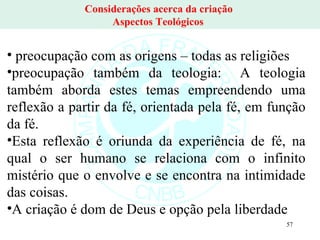 Considerações acerca da criação  Aspectos Teológicos  preocupação com as origens – todas as religiões  preocupação também da teologia:  A teologia também aborda estes temas empreendendo uma reflexão a partir da fé, orientada pela fé, em função da fé.  Esta reflexão é oriunda da experiência de fé, na qual o ser humano se relaciona com o infinito mistério que o envolve e se encontra na intimidade das coisas.  A criação é dom de Deus e opção pela liberdade 