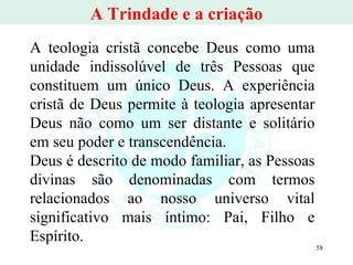 A Trindade e a criação A teologia cristã concebe Deus como uma unidade indissolúvel de três Pessoas que constituem um único Deus. A experiência cristã de Deus permite à teologia apresentar Deus não como um ser distante e solitário em seu poder e transcendência.  Deus é descrito de modo familiar, as Pessoas divinas são denominadas com termos relacionados ao nosso universo vital significativo mais íntimo: Pai, Filho e Espírito.  
