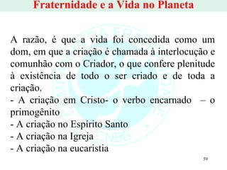 Fraternidade e a Vida no Planeta A razão, é que a vida foi concedida como um dom, em que a criação é chamada à interlocução e comunhão com o Criador, o que confere plenitude à existência de todo o ser criado e de toda a criação. - A criação em Cristo- o verbo encarnado  – o primogênito  - A criação no Espírito Santo - A criação na Igreja - A criação na eucaristia 