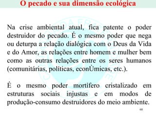 O pecado e sua dimensão ecológica Na crise ambiental atual, fica patente o poder destruidor do pecado. É o mesmo poder que nega ou deturpa a relação dialógica com o Deus da Vida e do Amor, as relações entre homem e mulher bem como as outras relações entre os seres humanos (comunitárias, políticas, econômicas, etc.).  É o mesmo poder mortífero cristalizado em estruturas sociais injustas e em modos de produção-consumo destruidores do meio ambiente.  