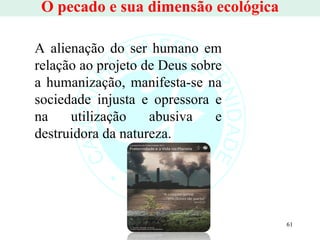 O pecado e sua dimensão ecológica A alienação do ser humano em relação ao projeto de Deus sobre a humanização, manifesta-se na sociedade injusta e opressora e na utilização abusiva e destruidora da natureza.  
