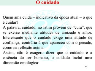 O cuidado Quem ama cuida – indicativo da época atual – o que é cuidar? A palavra, cuidado, no latim provém de “cura”, que se exerce mediante atitudes de amizade e amor. Interessante que o cuidado exige uma atitude de confiança, contrária à que apareceu com o pecado, como na reflexão acima.  Assim, não é exagero dizer que o cuidado é a essência do ser humano, o cuidado inclui uma dimensão ontológica .  