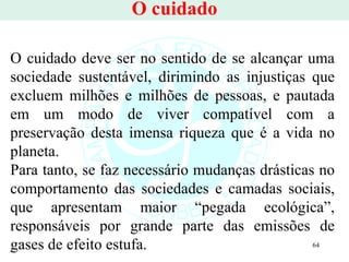 O cuidado O cuidado deve ser no sentido de se alcançar uma sociedade sustentável, dirimindo as injustiças que excluem milhões e milhões de pessoas, e pautada em um modo de viver compatível com a preservação desta imensa riqueza que é a vida no planeta.  Para tanto, se faz necessário mudanças drásticas no comportamento das sociedades e camadas sociais, que apresentam maior “pegada ecológica”, responsáveis por grande parte das emissões de gases de efeito estufa. 