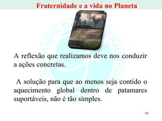 A reflexão que realizamos deve nos conduzir a ações concretas. A solução para que ao menos seja contido o aquecimento global dentro de patamares suportáveis, não é tão simples.  Fraternidade e a vida no Planeta  