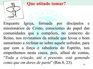 Enquanto Igreja, formada por discípulos e missionários de Cristo, conscientes do papel das comunidades que a compõem, no contexto do Reino, nos revistamos da atitude que levou o bom samaritano a reclinar-se sobre aquele sofredor, para que com a força e sabedoria do Espírito, nos empenhemos nesta causa, pois, afinal de contas, “ Toda a criação, até o presente, está gemendo como que em dores de parto ”   (Rm 8, 23) . Que atitude tomar? 