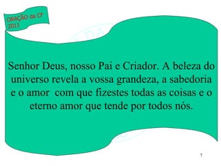Senhor Deus, nosso Pai e Criador. A beleza do universo revela a vossa grandeza, a sabedoria e o amor  com que fizestes todas as coisas e o eterno amor que tende por todos nós. ORAÇÃO da CF 2011 