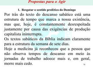1.  Resgatar o sentido profético do Domingo   Por trás do texto do descanso sabático está uma estrutura de tempo que marca a nossa existência, mas que, hoje, é constantemente desrespeitada justamente por causa das exigências de produção capitalista ininterrupta.  Os textos sabáticos da Bíblia indicam claramente para a estrutura da semana de sete dias.  Hoje a medicina já reconheceu que a pessoa que não observa tempos de descanso em meio às jornadas de trabalho adoece mais e, em geral, morre mais cedo. Propostas para o Agir 