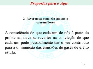 A consciência de que cada um de nós é parte do problema, deve se reverter na convicção de que cada um pode pessoalmente dar o seu contributo para a diminuição das emissões de gases de efeito estufa. 2- Rever nossa condição enquanto consumidores Propostas para o Agir 