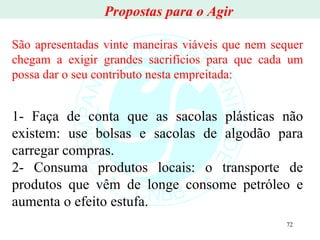 São apresentadas vinte maneiras viáveis que nem sequer chegam a exigir grandes sacrifícios para que cada um possa dar o seu contributo nesta empreitada: 1- Faça de conta que as sacolas plásticas não existem: use bolsas e sacolas de algodão para carregar compras. 2- Consuma produtos locais: o transporte de produtos que vêm de longe consome petróleo e aumenta o efeito estufa. Propostas para o Agir 