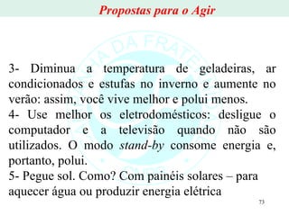3- Diminua a temperatura de geladeiras, ar condicionados e estufas no inverno e aumente no verão: assim, você vive melhor e polui menos. 4- Use melhor os eletrodomésticos: desligue o computador e a televisão quando não são utilizados. O modo  stand-by  consome energia e, portanto, polui. 5- Pegue sol. Como? Com painéis solares – para aquecer água ou produzir energia elétrica Propostas para o Agir 