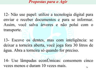 Propostas para o Agir 12- Não use papel: utilize a tecnologia digital para enviar e receber documentos e para se informar. Assim, você salva árvores e não polui com o transporte. 13- Escove os dentes, mas com inteligência: se deixar a torneira aberta, você joga fora 30 litros de água. Abra a torneira só quando for preciso. 14- Use lâmpadas econômicas: consomem cinco vezes menos e duram 10 vezes mais. 