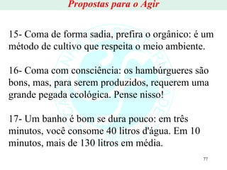 Propostas para o Agir 15- Coma de forma sadia, prefira o orgânico: é um método de cultivo que respeita o meio ambiente. 16- Coma com consciência: os hambúrgueres são bons, mas, para serem produzidos, requerem uma grande pegada ecológica. Pense nisso! 17- Um banho é bom se dura pouco: em três minutos, você consome 40 litros d'água. Em 10 minutos, mais de 130 litros em média. 
