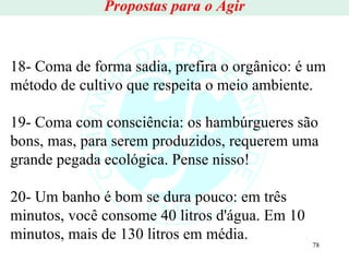 Propostas para o Agir 18- Coma de forma sadia, prefira o orgânico: é um método de cultivo que respeita o meio ambiente. 19- Coma com consciência: os hambúrgueres são bons, mas, para serem produzidos, requerem uma grande pegada ecológica. Pense nisso! 20- Um banho é bom se dura pouco: em três minutos, você consome 40 litros d'água. Em 10 minutos, mais de 130 litros em média. 