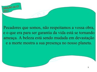 Pecadores que somos, não respeitamos a vossa obra, e o que era para ser garantia da vida está se tornando ameaça. A beleza está sendo mudada em devastação e a morte mostra a sua presença no nosso planeta. ORAÇÃO da CF 2011 