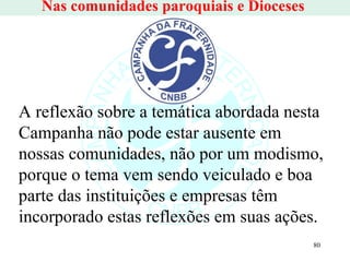 Nas comunidades paroquiais e Dioceses  A reflexão sobre a temática abordada nesta Campanha não pode estar ausente em nossas comunidades, não por um modismo, porque o tema vem sendo veiculado e boa parte das instituições e empresas têm incorporado estas reflexões em suas ações.  
