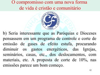 O compromisso com uma nova forma  de vida é cristão e comunitário b) Seria interessante que as Paróquias e Dioceses pensassem em um programa de controle e corte de emissão de gases de efeito estufa, procurando diminuir os gastos energéticos, das Igrejas, seminários, casas, etc., dos deslocamentos, com materiais, etc. A proposta de corte de 10%, nas emissões parece um bom começo. 
