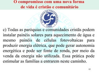 O compromisso com uma nova forma  de vida é cristão e comunitário c) Todas as paróquias e comunidades cristãs podem instalar painéis solares para aquecimento de água e mesmo painéis de células fotovoltaicas para produzir energia elétrica, que pode gerar autonomia energética e pode ser fonte de renda, por meio da venda da energia não utilizada. Essa prática pode estimular as famílias a entrarem neste caminho. 
