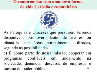 O compromisso com uma nova forma  de vida é cristão e comunitário As Paróquias e Dioceses que possuírem terrenos disponíveis, promover plantio de árvores, ou plantá-las em áreas normalmente utilizadas, segundo as possibilidades. e) E como parte de nossa missão, cooperar em programas confiáveis em andamento na sociedade, denunciar descasos de empresas e mesmo do poder público.  