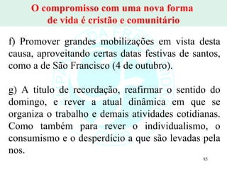 O compromisso com uma nova forma  de vida é cristão e comunitário f) Promover grandes mobilizações em vista desta causa, aproveitando certas datas festivas de santos, como a de São Francisco (4 de outubro). g) A título de recordação, reafirmar o sentido do domingo, e rever a atual dinâmica em que se organiza o trabalho e demais atividades cotidianas. Como também para rever o individualismo, o consumismo e o desperdício a que são levadas pela nos. 