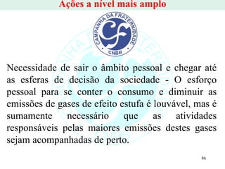 Ações a nível mais amplo Necessidade de sair o âmbito pessoal e chegar até as esferas de decisão da sociedade - O esforço pessoal para se conter o consumo e diminuir as emissões de gases de efeito estufa é louvável, mas é sumamente necessário que as atividades responsáveis pelas maiores emissões destes gases sejam acompanhadas de perto.  