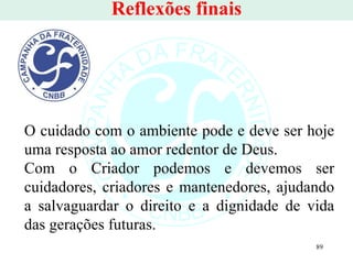 Reflexões finais O cuidado com o ambiente pode e deve ser hoje uma resposta ao amor redentor de Deus.  Com o Criador podemos e devemos ser cuidadores, criadores e mantenedores, ajudando a salvaguardar o direito e a dignidade de vida das gerações futuras. 