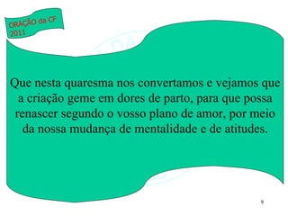 Que nesta quaresma nos convertamos e vejamos que a criação geme em dores de parto, para que possa renascer segundo o vosso plano de amor, por meio da nossa mudança de mentalidade e de atitudes. ORAÇÃO da CF 2011 