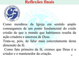 Reflexões finais Como membros da Igreja em sentido amplo comungamos de um ponto fundamental do credo cristão de que o mundo que habitamos resulta da ação criadora e amorosa de Deus.  Trata-se, pois, de falar mais concretamente desta dimensão da fé. Como fato primeiro da fé, cremos que Deus é o criador e o mantenedor da criação.  