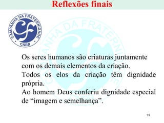 Reflexões finais Os seres humanos são criaturas juntamente com os demais elementos da criação.  Todos os elos da criação têm dignidade própria.   Ao homem Deus conferiu dignidade especial de “imagem e semelhança”. 