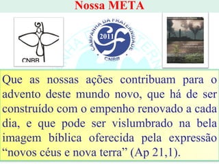 Nossa META 2011 Que as nossas ações contribuam para o advento deste mundo novo, que há de ser construído com o empenho renovado a cada dia, e que pode ser vislumbrado na bela imagem bíblica oferecida pela expressão “novos céus e nova terra” (Ap 21,1). 