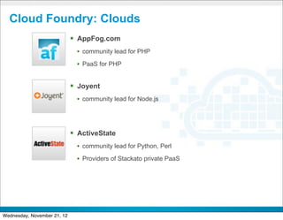 Cloud Foundry: Clouds
                             § AppFog.com
                               • community lead for PHP
                               • PaaS for PHP


                             § Joyent
                               • community lead for Node.js



                             § ActiveState
                               • community lead for Python, Perl
                               • Providers of Stackato private PaaS




                                                 CONFIDENTIAL


                                                                      12
Wednesday, November 21, 12
 