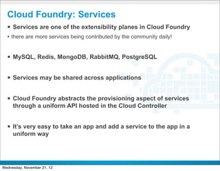 Cloud Foundry: Services
  § Services are one of the extensibility planes in Cloud Foundry
  • there are more services being contributed by the community daily!


  § MySQL, Redis, MongoDB, RabbitMQ, PostgreSQL

  § Services may be shared across applications

  § Cloud Foundry abstracts the provisioning aspect of services
     through a uniform API hosted in the Cloud Controller


  § It’s very easy to take an app and add a service to the app in a
     uniform way


                                        CONFIDENTIAL


                                                                        15
Wednesday, November 21, 12
 