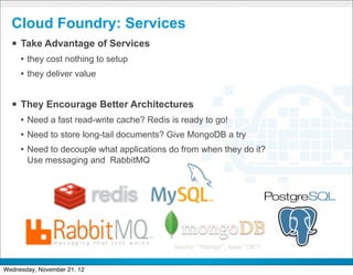 Cloud Foundry: Services
  § Take Advantage of Services
     • they cost nothing to setup
     • they deliver value


  § They Encourage Better Architectures
     • Need a fast read-write cache? Redis is ready to go!
     • Need to store long-tail documents? Give MongoDB a try
     • Need to decouple what applications do from when they do it?
       Use messaging and RabbitMQ




                                         CONFIDENTIAL


                                                                     16
Wednesday, November 21, 12
 