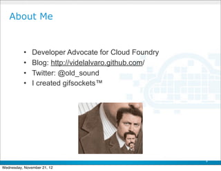 About Me


           •   Developer Advocate for Cloud Foundry
           •   Blog: http://videlalvaro.github.com/
           •   Twitter: @old_sound
           •   I created gifsockets™




                                                      3

Wednesday, November 21, 12
 