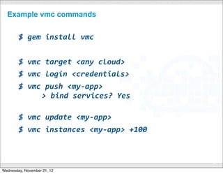 Example vmc commands


        $	
  gem	
  install	
  vmc


        $	
  vmc	
  target	
  <any	
  cloud>
        $	
  vmc	
  login	
  <credentials>
        $	
  vmc	
  push	
  <my-­‐app>
        	
   	
  	
  >	
  bind	
  services?	
  Yes

        $	
  vmc	
  update	
  <my-­‐app>
        $	
  vmc	
  instances	
  <my-­‐app>	
  +100	
  


                                       CONFIDENTIAL
                                                          36

Wednesday, November 21, 12
 