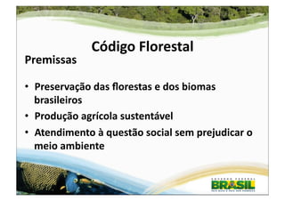 Código	
  Florestal	
  
Premissas	
  

•  Preservação	
  das	
  ﬂorestas	
  e	
  dos	
  biomas	
  
   brasileiros	
  
•  Produção	
  agrícola	
  sustentável	
  
•  Atendimento	
  à	
  questão	
  social	
  sem	
  prejudicar	
  o	
  
   meio	
  ambiente	
  


                                                                    1	
  
 