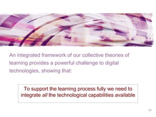 An integrated framework of our collective theories of learning provides a powerful challenge to digital technologies, showing that: To support the learning process fully we need to integrate  all  the technological capabilities available 